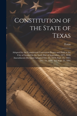 Constitution of the State of Texas: Adopted by the Constitional Convention Begun and Held at the City of Austin On the Sixth Day of September, 1875. With Amendments Declared Adopted Oct. 14, 1879; Sept. 25, 1883; Dec. 19, 1890; and Sept. 22, 1891 - Texas