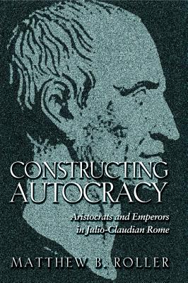 Constructing Autocracy: Aristocrats and Emperors in Julio-Claudian Rome - Roller, Matthew B