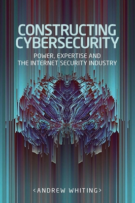 Constructing Cybersecurity: Power, Expertise and the Internet Security Industry - Whiting, Andrew