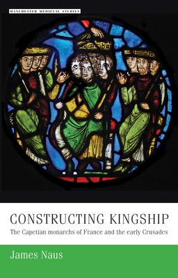 Constructing Kingship: The Capetian Monarchs of France and the Early Crusades - Naus, James