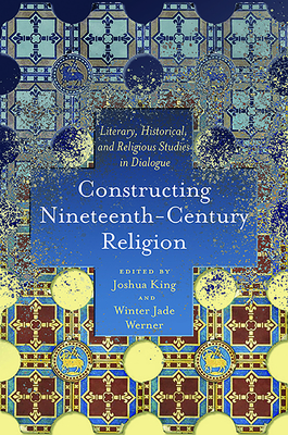 Constructing Nineteenth-Century Religion: Literary, Historical, and Religious Studies in Dialogue - King, Joshua