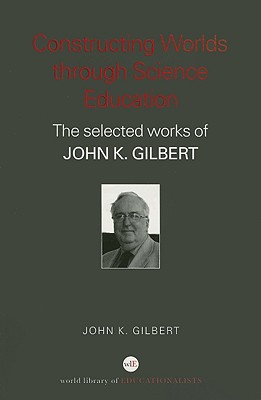 Constructing Worlds Through Science Education: The Selected Works of John K. Gilbert - Gilbert, John K