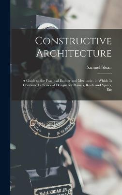 Constructive Architecture: A Guide to the Practical Builder and Mechanic. in Which Is Contained a Series of Designs for Domes, Roofs and Spires, Etc - Sloan, Samuel