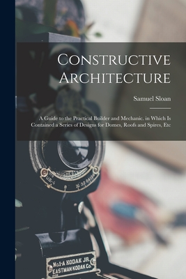 Constructive Architecture: A Guide to the Practical Builder and Mechanic. in Which Is Contained a Series of Designs for Domes, Roofs and Spires, Etc - Sloan, Samuel