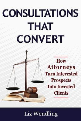 Consultations That Convert: How Attorneys Turn Interested Prospects Into Invested Clients - Wendling, Liz