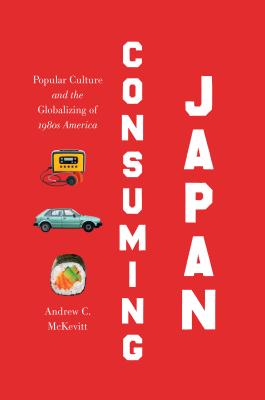 Consuming Japan: Popular Culture and the Globalizing of 1980s America - McKevitt, Andrew C