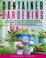 Container Gardening: How to Grow Vegetable Plants and Herbs in Your Backyard. A Bible for Creating a Homestead Farm Like a Professional Gardener