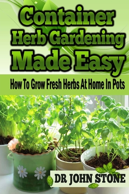 Container Herb Gardening Made Easy: How To Grow Fresh Herbs At Home In Pots - Stone, John, Mr.