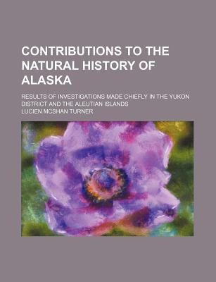 Contributions to the Natural History of Alaska: Results of Investigations Made Chiefly in the Yukon District and the Aleutian Islands - Turner, Lucien McShan