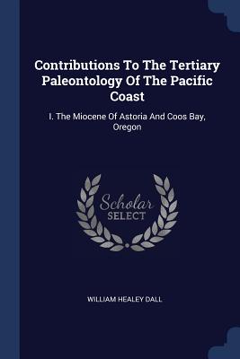 Contributions To The Tertiary Paleontology Of The Pacific Coast: I. The Miocene Of Astoria And Coos Bay, Oregon - Dall, William Healey