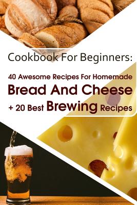 Cookbook For Beginners: 40 Awesome Recipes For Homemade Bread And Cheese + 20 Best Brewing Recipes: (Cheese Making Techniques, Bread Baking Techniques, Beer Brewing Guide) - Lockman, Lina, and Jones, Bruce, and Burns, Sylvia