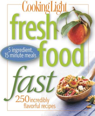 Cooking Light Fresh Food Fast: Over 280 Incredibly Flavorful 5-Ingredient 15-Minute Recipes - The Editors of Cooking Light