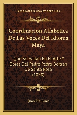 Coordmacion Alfabetica de Las Voces del Idioma Maya: Que Se Hallan En El Arte y Obras del Padre Pedro Beltran de Santa Rosa (1898) - Perez, Juan Pio