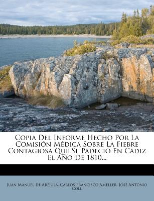 Copia Del Informe Hecho Por La Comisin Mdica Sobre La Fiebre Contagiosa Que Se Padeci En Cdiz El Ao De 1810... - Juan Manuel De Arejula (Creator), and Carlos Francisco Ameller (Creator), and Jose Antonio Coll (Creator)