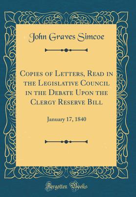 Copies of Letters, Read in the Legislative Council in the Debate Upon the Clergy Reserve Bill: January 17, 1840 (Classic Reprint) - Simcoe, John Graves