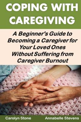 Coping with Caregiving: A Beginner's Guide to Becoming a Caregiver for Your Loved Ones Without Suffering from Caregiver Burnout - Stone, Carolyn, and Stevens, Annabelle