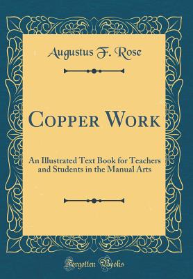 Copper Work: An Illustrated Text Book for Teachers and Students in the Manual Arts (Classic Reprint) - Rose, Augustus F