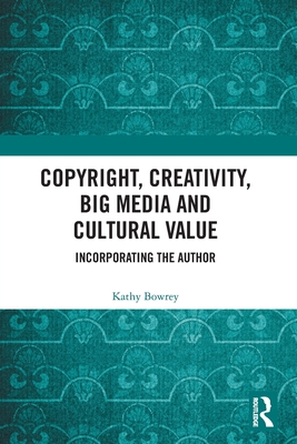 Copyright, Creativity, Big Media and Cultural Value: Incorporating the Author - Bowrey, Kathy