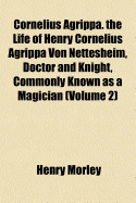 Cornelius Agrippa: The Life of Henry Cornelius Agrippa Von Nettesheim, Doctor and Knight, Commonly Known As a Magician; Volume 1