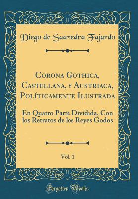 Corona Gothica, Castellana, y Austriaca, Pol?ticamente Ilustrada, Vol. 1: En Quatro Parte Dividida, Con Los Retratos de Los Reyes Godos (Classic Reprint) - Fajardo, Diego De Saavedra