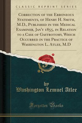 Correction of the Erroneous Statements, of Henry H. Smith, M.D., Published in the Medical Examiner, Jan'y 1855, in Relation to a Case of Gastrotomy, Which Occurred in the Practice of Washington L. Atlee, M.D (Classic Reprint) - Atlee, Washington Lemuel