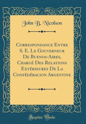 Correspondance Entre S. E. Le Gouverneur de Buenos-Aires, Charg Des Relations Extrieures de la Confdracion Argentine (Classic Reprint) - Nicolson, John B