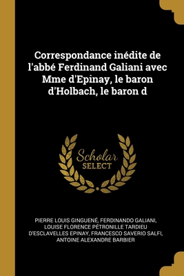 Correspondance In?dite de l'Abb? Ferdinand Galiani Avec Mme d'Epinay, Le Baron d'Holbach, Le Baron D - Ginguen?, Pierre Louis, and Galiani, Ferdinando, and Epinay, Louise Florence P?tronille Tard