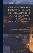 Correspondance In?dite Du Prince de Talleyrand Et Du Roi Louis XVIII Pendant Le Congr?s de Vienne...