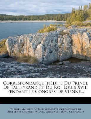 Correspondance Inedite Du Prince de Talleyrand Et Du Roi Louis XVIII Pendant Le Congres de Vienne... - Pallain, Georges, and De Talleyrand, Charles Maurice (Creator), and Louis XVIII (King of France) (Creator)