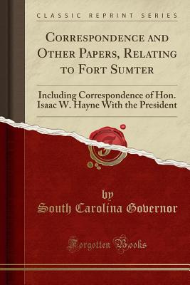 Correspondence and Other Papers, Relating to Fort Sumter: Including Correspondence of Hon. Isaac W. Hayne with the President (Classic Reprint) - Governor, South Carolina