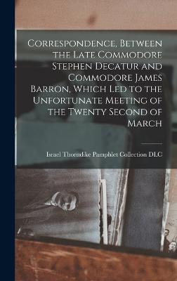 Correspondence, Between the Late Commodore Stephen Decatur and Commodore James Barron, Which led to the Unfortunate Meeting of the Twenty Second of March - Israel Thorndike Pamphlet Collection (Creator)