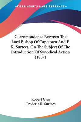 Correspondence Between The Lord Bishop Of Capetown And F. R. Surtees, On The Subject Of The Introduction Of Synodical Action (1857) - Gray, Robert, and Surtees, Frederic R