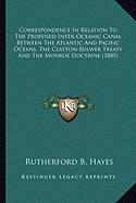 Correspondence In Relation To The Proposed Inter-Oceanic Canal Between The Atlantic And Pacific Oceans, The Clayton-Bulwer Treaty And The Monroe Doctrine (1885)