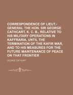 Correspondence of Lieut.-General the Hon. Sir George Cathcart, K. C. B: Relative to His Military Operations in Kaffraria, Until the Termination of the Kafir War, and to His Measures for the Future Maintenance of Peace on That Frontier, and the Protection
