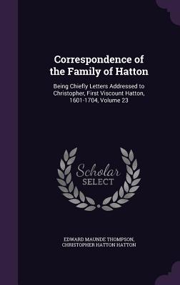 Correspondence of the Family of Hatton: Being Chiefly Letters Addressed to Christopher, First Viscount Hatton, 1601-1704, Volume 23 - Thompson, Edward Maunde, Sir, and Hatton, Christopher Hatton