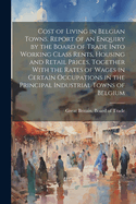 Cost of Living in Belgian Towns. Report of an Enquiry by the Board of Trade Into Working Class Rents, Housing and Retail Prices, Together with the Rates of Wages in Certain Occupations in the Principal Industrial Towns of Belgium