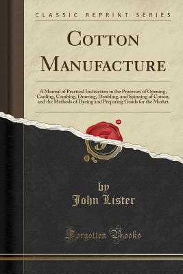 Cotton Manufacture: A Manual of Practical Instruction in the Processes of Opening, Carding, Combing, Drawing, Doubling, and Spinning of Cotton, and the Methods of Dyeing and Preparing Goods for the Market (Classic Reprint) - Lister, John, Dr., MD