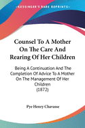 Counsel To A Mother On The Care And Rearing Of Her Children: Being A Continuation And The Completion Of Advice To A Mother On The Management Of Her Children (1872)