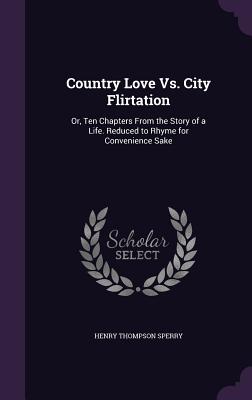 Country Love Vs. City Flirtation: Or, Ten Chapters From the Story of a Life. Reduced to Rhyme for Convenience Sake - Sperry, Henry Thompson