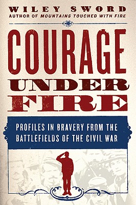 Courage Under Fire: Profiles in Bravery from the Battlefields of the Civil War - Sword, Wiley