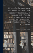 Cours de Philosophie Professe a la Faculte Des Lettres Pendant L'Annee 1818 ... Sur Le Fondement Des Idees Absolues Du Vrai, Du Beau Et Du Bien, Publ. Par A. Garnier