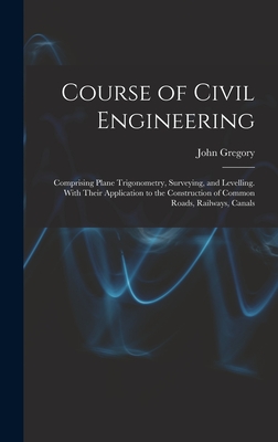 Course of Civil Engineering: Comprising Plane Trigonometry, Surveying, and Levelling. With Their Application to the Construction of Common Roads, Railways, Canals - Gregory, John