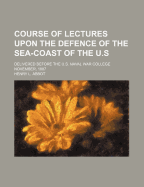 Course of Lectures Upon the Defence of the Sea-Coast of the U.S Delivered Before the U.S. Naval War College November, 1887