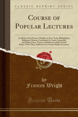 Course of Popular Lectures: As Delivered by Frances Wright, in New-York, Philadelphia, Baltimore, Boston, Cincinnati, St. Louis, Louisville, and Other Cities, Towns, and Districts of the United States, with Three Addresses on Various Public Occasions - Wright, Frances