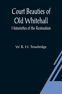 Court Beauties of Old Whitehall; Historiettes of the Restoration - R H Trowbridge, W