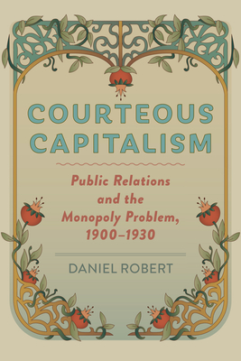 Courteous Capitalism: Public Relations and the Monopoly Problem, 1900-1930 - Robert, Daniel