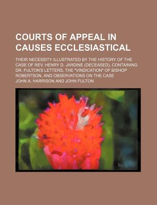 Courts of Appeal in Causes Ecclesiastical; Their Necessity Illustrated by the History of the Case of REV. Henry D. Jardine (Deceased), Containing Dr. Fulton's Letters, the "Vindication" of Bishop Robertson, and Observations on the Case - Harrison, John A, Dr.