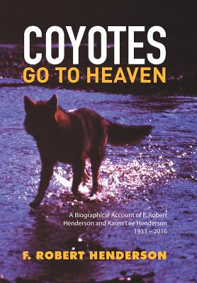 Coyotes Go To Heaven: A Biographical Account of F. Robert Henderson and Karen Lee Henderson 1933 - 2016 - Henderson, F Robert