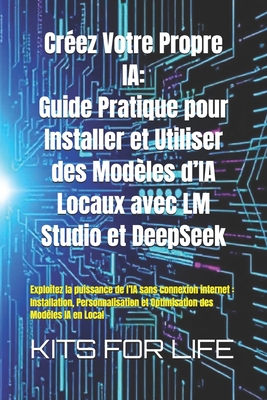 Cr?ez Votre Propre IA: Guide Pratique pour Installer et Utiliser des Mod?les d'IA Locaux avec LM Studio et DeepSeek: Exploitez la puissance de l'IA sans connexion internet: Installation, Personnalisation et Optimisation des Mod?les IA en Local - Kits for Life