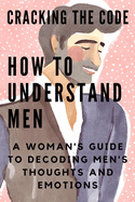 Cracking the Code: HOW TO UNDERSTAND MEN: A Woman's Guide to Decoding Men's Thoughts and Emotions